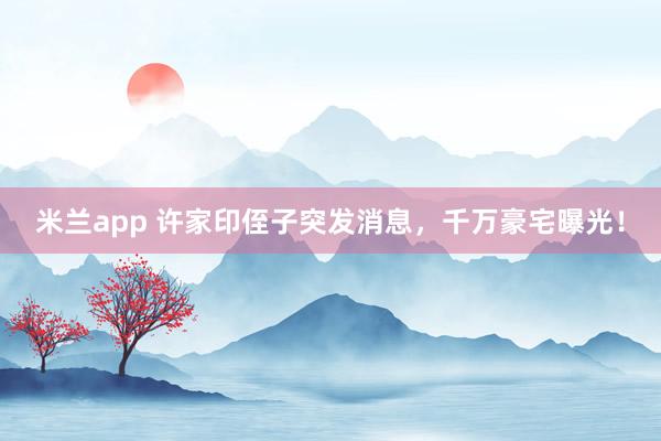 米兰app 许家印侄子突发消息，千万豪宅曝光！