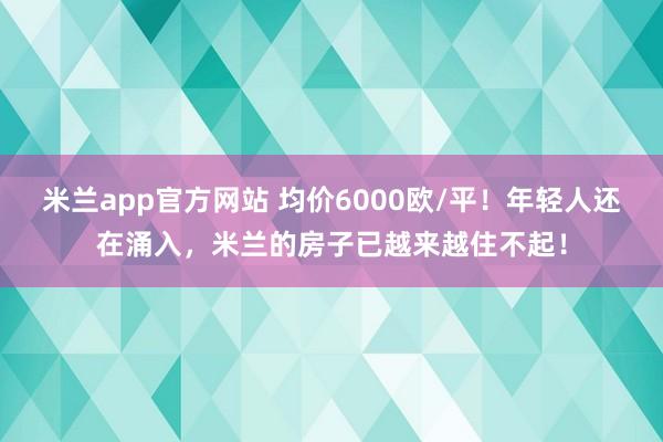 米兰app官方网站 均价6000欧/平！年轻人还在涌入，米兰的房子已越来越住不起！