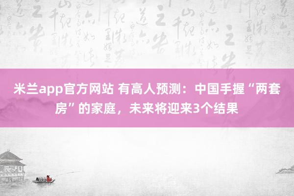 米兰app官方网站 有高人预测：中国手握“两套房”的家庭，未来将迎来3个结果