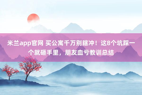 米兰app官网 买公寓千万别瞎冲！这8个坑踩一个就砸手里，朋友血亏教训总结