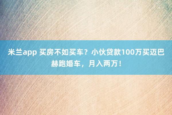 米兰app 买房不如买车？小伙贷款100万买迈巴赫跑婚车，月入两万！
