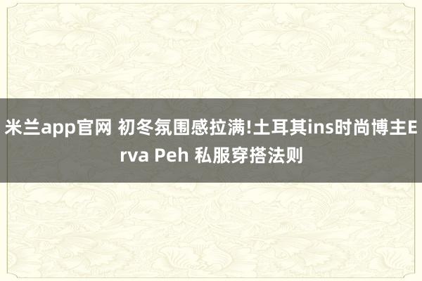 米兰app官网 初冬氛围感拉满!土耳其ins时尚博主Erva Peh 私服穿搭法则