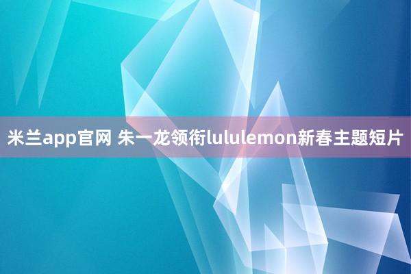 米兰app官网 朱一龙领衔lululemon新春主题短片