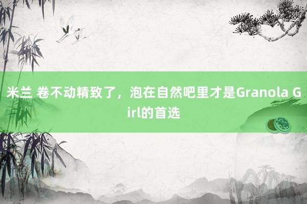 米兰 卷不动精致了，泡在自然吧里才是Granola Girl的首选