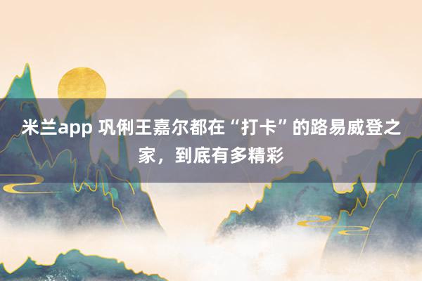 米兰app 巩俐王嘉尔都在“打卡”的路易威登之家，到底有多精彩
