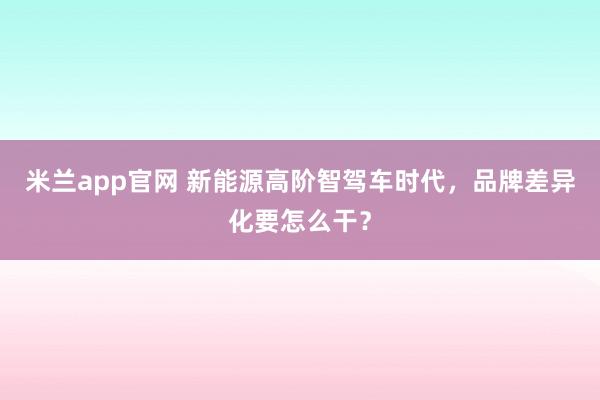 米兰app官网 新能源高阶智驾车时代，品牌差异化要怎么干？