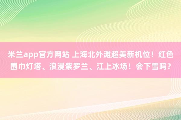 米兰app官方网站 上海北外滩超美新机位！红色围巾灯塔、浪漫紫罗兰、江上冰场！会下雪吗？