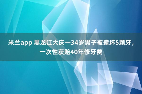 米兰app 黑龙江大庆一34岁男子被撞坏5颗牙，一次性获赔40年修牙费