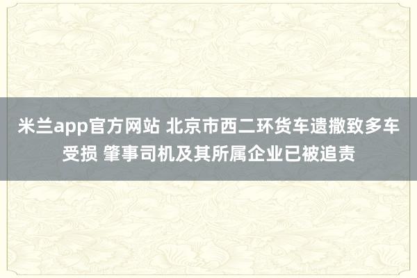 米兰app官方网站 北京市西二环货车遗撒致多车受损 肇事司机及其所属企业已被追责