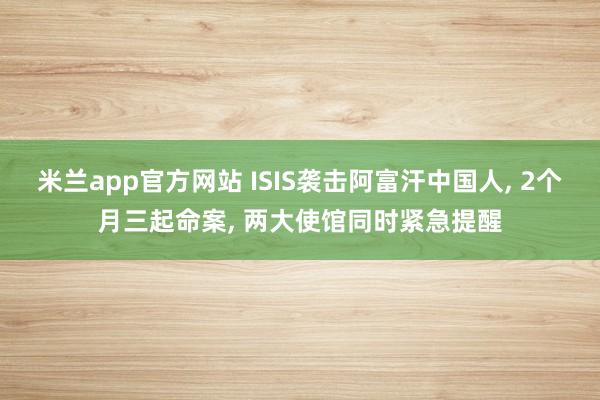 米兰app官方网站 ISIS袭击阿富汗中国人, 2个月三起命案, 两大使馆同时紧急提醒