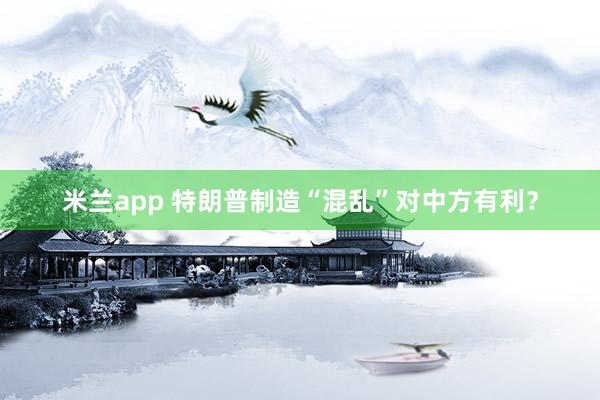 米兰app 特朗普制造“混乱”对中方有利?