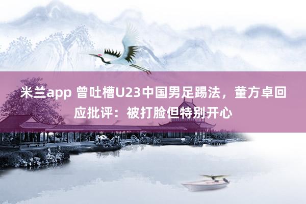 米兰app 曾吐槽U23中国男足踢法，董方卓回应批评：被打脸但特别开心