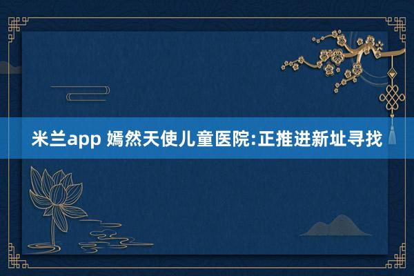 米兰app 嫣然天使儿童医院:正推进新址寻找