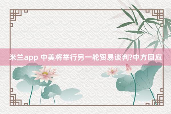 米兰app 中美将举行另一轮贸易谈判?中方回应