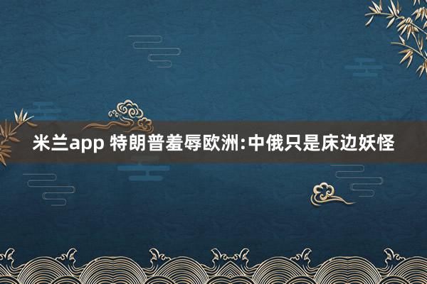 米兰app 特朗普羞辱欧洲:中俄只是床边妖怪