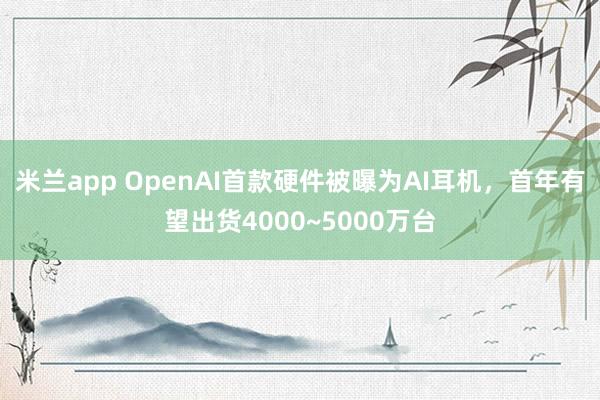米兰app OpenAI首款硬件被曝为AI耳机，首年有望出货4000~5000万台