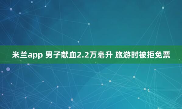 米兰app 男子献血2.2万毫升 旅游时被拒免票