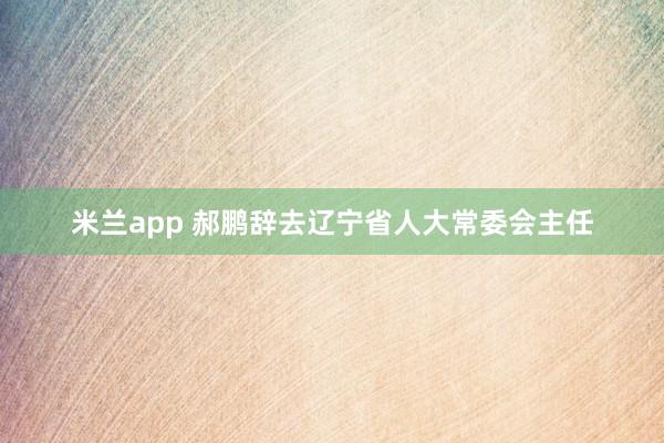 米兰app 郝鹏辞去辽宁省人大常委会主任