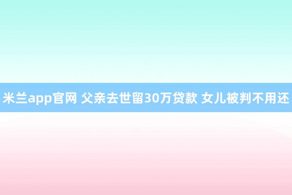 米兰app官网 父亲去世留30万贷款 女儿被判不用还