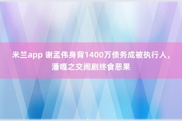 米兰app 谢孟伟身背1400万债务成被执行人，潘嘎之交闹剧终食恶果