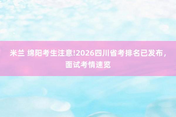 米兰 绵阳考生注意!2026四川省考排名已发布，面试考情速览
