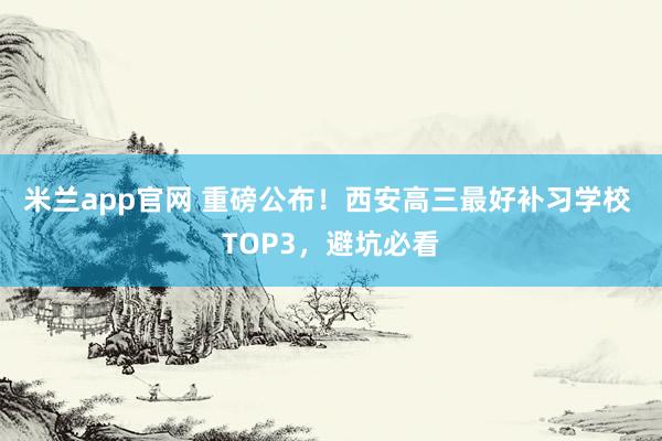 米兰app官网 重磅公布！西安高三最好补习学校 TOP3，避坑必看