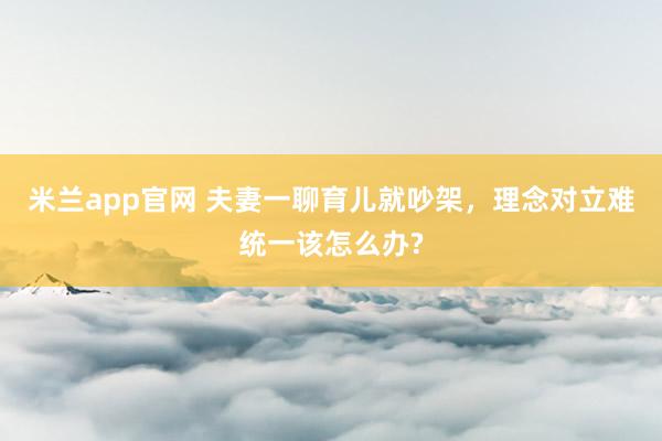 米兰app官网 夫妻一聊育儿就吵架，理念对立难统一该怎么办?