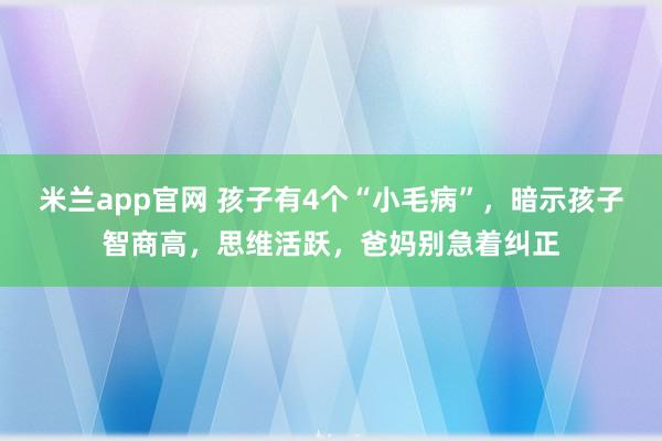 米兰app官网 孩子有4个“小毛病”，暗示孩子智商高，思维活跃，爸妈别急着纠正