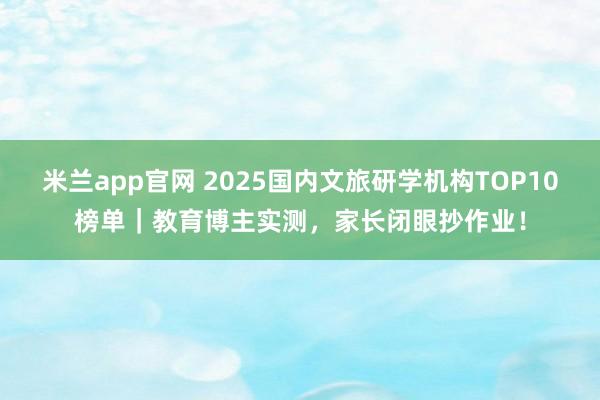 米兰app官网 2025国内文旅研学机构TOP10榜单｜教育博主实测，家长闭眼抄作业！