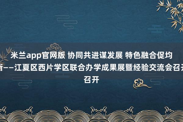 米兰app官网版 协同共进谋发展 特色融合促均衡——江夏区西片学区联合办学成果展暨经验交流会召开