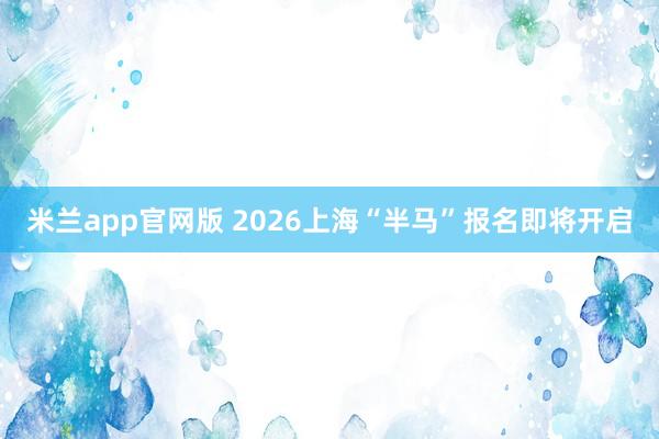 米兰app官网版 2026上海“半马”报名即将开启
