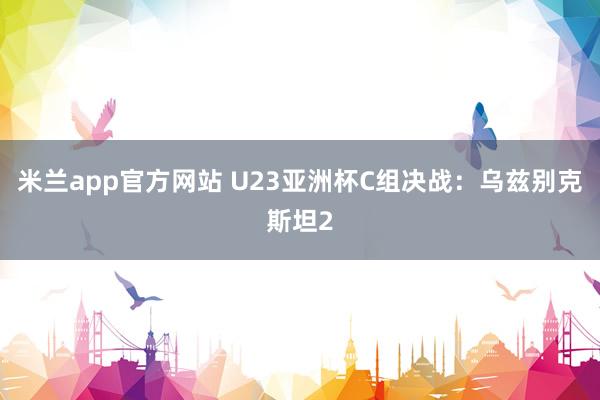 米兰app官方网站 U23亚洲杯C组决战：乌兹别克斯坦2