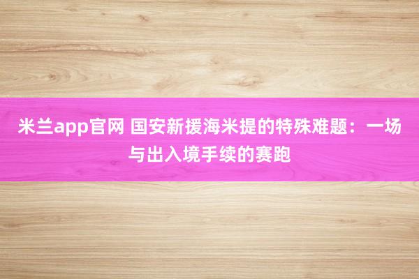 米兰app官网 国安新援海米提的特殊难题：一场与出入境手续的赛跑