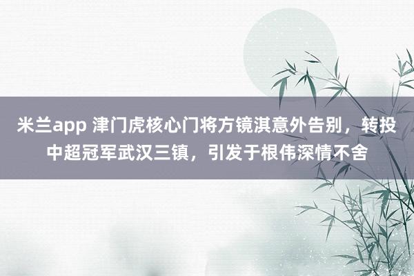 米兰app 津门虎核心门将方镜淇意外告别，转投中超冠军武汉三镇，引发于根伟深情不舍
