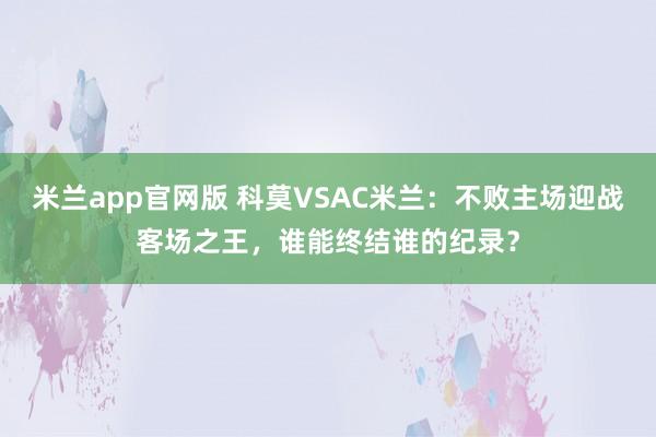 米兰app官网版 科莫VSAC米兰：不败主场迎战客场之王，谁能终结谁的纪录？