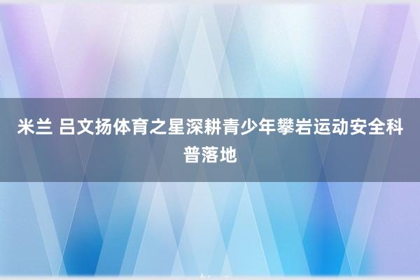 米兰 吕文扬体育之星深耕青少年攀岩运动安全科普落地