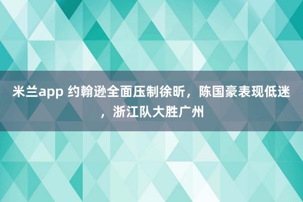 米兰app 约翰逊全面压制徐昕，陈国豪表现低迷，浙江队大胜广州