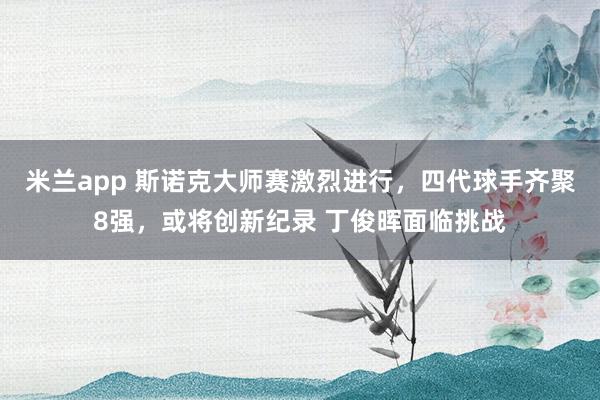 米兰app 斯诺克大师赛激烈进行，四代球手齐聚8强，或将创新纪录 丁俊晖面临挑战