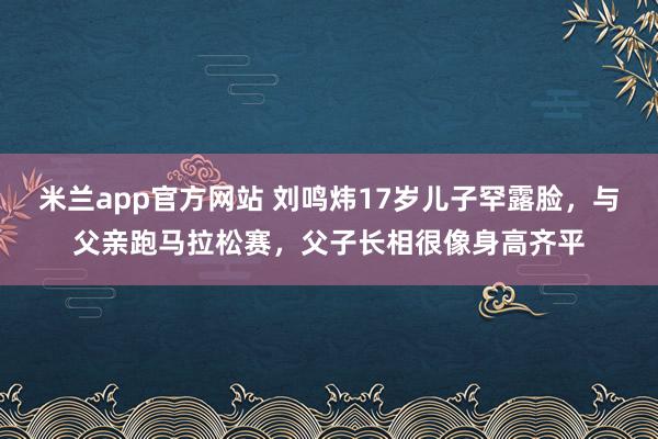 米兰app官方网站 刘鸣炜17岁儿子罕露脸，与父亲跑马拉松赛，父子长相很像身高齐平