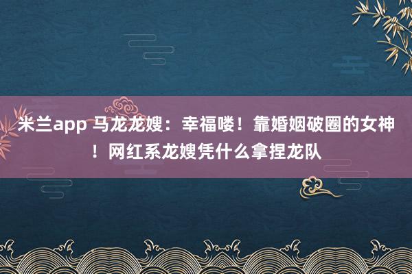 米兰app 马龙龙嫂：幸福喽！靠婚姻破圈的女神！网红系龙嫂凭什么拿捏龙队
