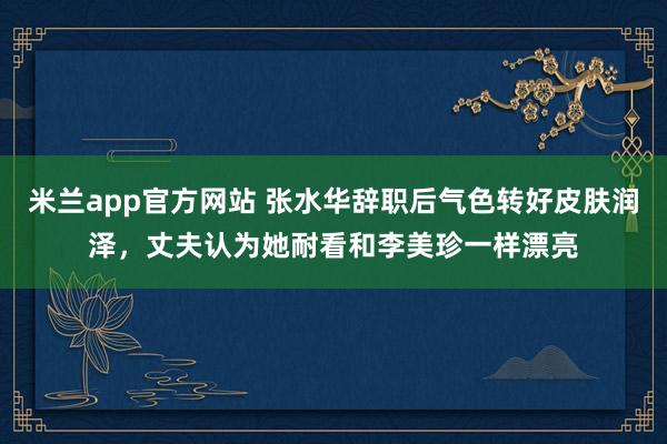 米兰app官方网站 张水华辞职后气色转好皮肤润泽，丈夫认为她耐看和李美珍一样漂亮