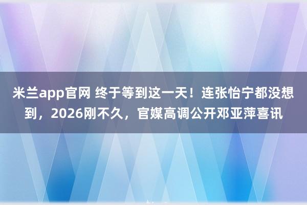 米兰app官网 终于等到这一天！连张怡宁都没想到，2026刚不久，官媒高调公开邓亚萍喜讯