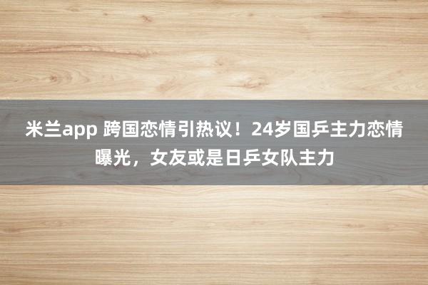 米兰app 跨国恋情引热议！24岁国乒主力恋情曝光，女友或是日乒女队主力