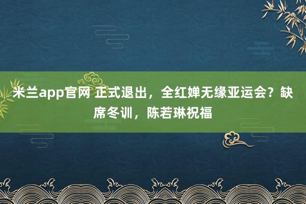 米兰app官网 正式退出，全红婵无缘亚运会？缺席冬训，陈若琳祝福