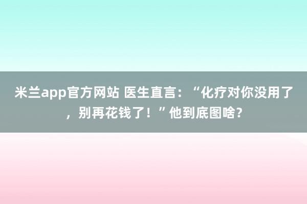 米兰app官方网站 医生直言：“化疗对你没用了，别再花钱了！”他到底图啥？