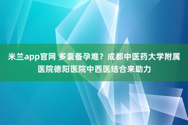 米兰app官网 多囊备孕难？成都中医药大学附属医院德阳医院中西医结合来助力
