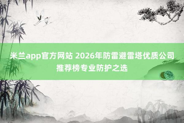 米兰app官方网站 2026年防雷避雷塔优质公司推荐榜专业防护之选