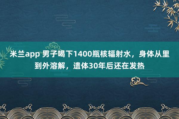 米兰app 男子喝下1400瓶核辐射水，身体从里到外溶解，遗体30年后还在发热