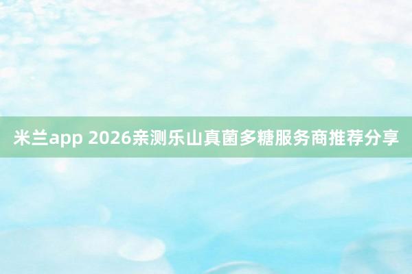 米兰app 2026亲测乐山真菌多糖服务商推荐分享