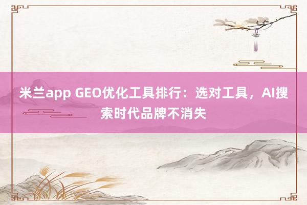 米兰app GEO优化工具排行：选对工具，AI搜索时代品牌不消失